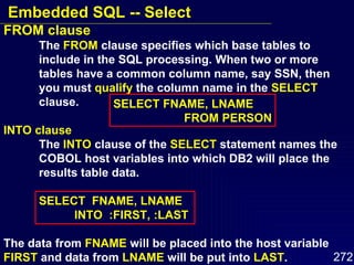 FROM clause The  FROM  clause specifies which base tables to  include in the SQL processing. When two or more  tables have a common column name, say SSN, then  you must  qualify  the column name in the  SELECT   clause. INTO clause The  INTO  clause of the  SELECT  statement names the  COBOL host variables into which DB2 will place the  results table data. SELECT  FNAME, LNAME INTO  :FIRST, :LAST The data from  FNAME  will be placed into the host variable  FIRST  and data from  LNAME  will be put into  LAST . SELECT FNAME, LNAME FROM PERSON Embedded SQL -- Select 