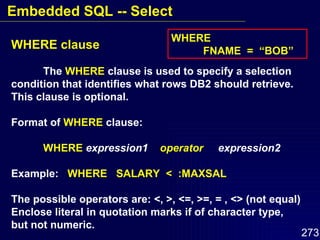 WHERE clause The  WHERE  clause is used to specify a selection condition that identifies what rows DB2 should retrieve. This clause is optional. Format of  WHERE  clause: WHERE   expression1  operator   expression2  Example:  WHERE  SALARY  <  :MAXSAL The possible operators are: <, >, <=, >=, = , <> (not equal) Enclose literal in quotation marks if of character type, but not numeric. WHERE  FNAME  =  “BOB” Embedded SQL -- Select 