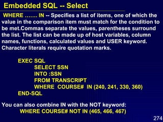 WHERE ……. IN  -- Specifies a list of items, one of which the value in the comparison item must match for the condition to be met.Commas separate the values, parentheses surround the list. The list can be made up of host variables, column names, functions, calculated values and USER keyword. Character literals require quotation marks. EXEC SQL SELECT SSN INTO :SSN FROM TRANSCRIPT WHERE  COURSE#  IN (240, 241, 330, 360) END-SQL You can also combine IN with the NOT keyword: WHERE COURSE# NOT IN (465, 466, 467) Embedded SQL -- Select 