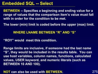 BETWEEN  -- Specifies a beginning and ending value for a range of values that the comparison item’s value must fall with in order for the condition to be met. The lower (min) limit is coded before the upper (max) limit. WHERE LNAME BETWEEN “R” AND “S” “ ROY” would  meet this condition. Range limits are inclusive, if someone had the last name “S”, they would be included in the results table.  You can use host variables, column names, functions, calculated values, USER keyword, and numeric literals (such as BETWEEN 10 AND 100). NOT  can also be used with  BETWEEN . Embedded SQL -- Select 