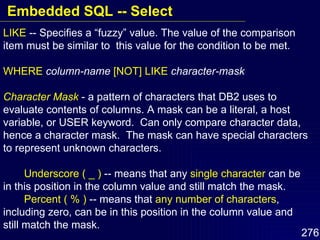 LIKE  -- Specifies a “fuzzy” value. The value of the comparison item must be similar to  this value for the condition to be met. WHERE   column-name   [NOT] LIKE   character-mask Character Mask  - a pattern of characters that DB2 uses to evaluate contents of columns. A mask can be a literal, a host variable, or USER keyword.  Can only compare character data, hence a character mask.  The mask can have special characters to represent unknown characters. Underscore ( _ )  -- means that any  single character  can be in this position in the column value and still match the mask. Percent ( % )  -- means that  any number of characters , including zero, can be in this position in the column value and still match the mask. Embedded SQL -- Select 