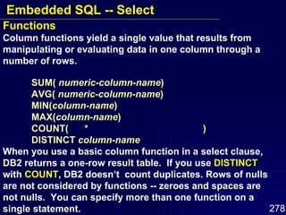 Functions Column functions yield a single value that results from manipulating or evaluating data in one column through a number of rows. SUM(  numeric-column-name ) AVG(  numeric-column-name ) MIN( column-name ) MAX( column-name ) COUNT(  *  ) DISTINCT  column-name When you use a basic column function in a select clause, DB2 returns a one-row result table.  If you use  DISTINCT  with  COUNT , DB2 doesn’t  count duplicates. Rows of nulls are not considered by functions -- zeroes and spaces are not nulls.  You can specify more than one function on a single statement. Embedded SQL -- Select 
