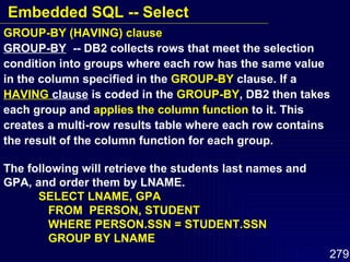 GROUP-BY (HAVING) clause GROUP-BY   -- DB2 collects rows that meet the selection condition into groups where each row has the same value in the column specified in the  GROUP-BY  clause. If a  HAVING  clause  is coded in the  GROUP-BY , DB2 then takes each group and  applies the column function  to it. This creates a multi-row results table where each row contains the result of the column function for each group. The following will retrieve the students last names and GPA, and order them by LNAME. SELECT LNAME, GPA   FROM  PERSON, STUDENT   WHERE PERSON.SSN = STUDENT.SSN   GROUP BY LNAME Embedded SQL -- Select 
