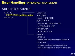 ．  Conditions: SQLERROR - negative SQLCODE SQLWARNING - positive SQLCODE(not+100) - or SQLWARN0 = 'W' NOT FOUND - SQLCODE = +100 ．  Actions: GO TO :X - control transferred to statement labeled X CONTINUE - program continues with next statement - used to cancel effect of prior WHENEVER EXEC SQL WHENEVER  condition   action END-EXEC. WHENEVER' STATEMENT Error Handling-  WHENEVER STATEMENT 