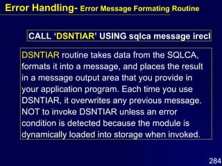 CALL ‘ DSNTIAR ’ USING sqlca message irecl DSNTIAR  routine takes data from the SQLCA, formats it into a message, and places the result in a message output area that you provide in your application program. Each time you use DSNTIAR, it overwrites any previous message. NOT to invoke DSNTIAR unless an error condition is detected because the module is dynamically loaded into storage when invoked. Error Handling-  Error Message Formating Routine 