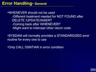 WHENEVER should not be used -Different treatment needed for NOT FOUND after DELETE /UPDATE/INSERT -Coming back after WHENEVER? -Might want to intercept other return code SYSDAM will normally provides a STANDARDIZED error routine for every one to use Only CALL DSNTIAR in error condition Error Handling-  General 