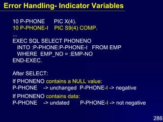10 P-PHONE  PIC X(4). 10 P-PHONE-I  PIC S9(4) COMP. ... EXEC SQL SELECT PHONENO  INTO :P-PHONE:P-PHONE-I  FROM EMP WHERE  EMP_NO = :EMP-NO END-EXEC. After SELECT: If PHONENO  contains a NULL value : P-PHONE  -> unchanged  P-PHONE -I  -> negative If PHONENO  contains data : P-PHONE  -> undated  P-PHONE -I  -> not negative Error Handling- Indicator Variables 