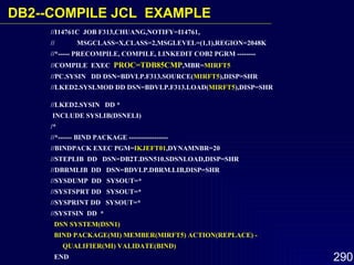 //I14761C  JOB F313,CHUANG,NOTIFY=I14761,  //  MSGCLASS=X,CLASS=2,MSGLEVEL=(1,1),REGION=2048K //*----- PRECOMPILE, COMPILE, LINKEDIT COB2 PGRM --------  //COMPILE  EXEC  PROC=TDB85CMP ,MBR= MIRFT5   //PC.SYSIN  DD DSN=BDVLP.F313.SOURCE( MIRFT5 ),DISP=SHR  //LKED2.SYSLMOD DD DSN=BDVLP.F313.LOAD( MIRFT5 ),DISP=SHR  //LKED2.SYSIN  DD *  INCLUDE SYSLIB(DSNELI)  /*  //*------ BIND PACKAGE -----------------  //BINDPACK EXEC PGM= IKJEFT01 ,DYNAMNBR=20 //STEPLIB  DD  DSN=DB2T.DSN510.SDSNLOAD,DISP=SHR  //DBRMLIB  DD  DSN=BDVLP.DBRM.LIB,DISP=SHR  //SYSDUMP  DD  SYSOUT=*  //SYSTSPRT DD  SYSOUT=*  //SYSPRINT DD  SYSOUT=*  //SYSTSIN  DD  *  DSN SYSTEM(DSN1)  BIND PACKAGE(MI) MEMBER(MIRFT5) ACTION(REPLACE) - QUALIFIER(MI) VALIDATE(BIND)   END  /* DB2-- COMPILE JCL  EXAMPLE 