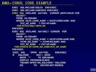 EXEC  SQL INCLUDE SQLCA  END-EXEC.  EXEC  SQL INCLUDE AAM1RCD  END-EXEC.  EXEC  SQL   DECLARE  AA11SEL  CURSOR  (WITH HOLD)   FOR  SELECT *  FROM  AA.TBAAM1  WHERE  ACCP_CODE_AAM1  = :ACCP-CODE-AAM1  AND  PUT_AP_AAM1  = :PUT-AP-AAM1  FOR FETCH ONLY WITH UR   END-EXEC.  EXEC  SQL  DECLARE  AA11SEL1  CURSOR  FOR  SELECT *  FROM  AA.TBAAM1  WHERE  ACCP_CODE_AAM1  = :ACCP-CODE-AAM1 AND  VCHR_NO_AAM1  = :VCHR-NO-AAM1  AND  PUT_AP_AAM1  = :PUT-AP-AAM1  FOR   UPDATE OF VCHR_NO_AAM1,PUT_AP_AAM1   END-EXEC. EXEC  SQL  OPEN  AA11SEL  END-EXEC.  IF  SQLCODE  NOT =  ZERO  MOVE  '*'  TO  ERR-MARK  DISPLAY  PROGRAM-ID-MVS  'TBAAM1 OPEN FAIL,SQLCODE= ' SQLCODE  GO  TO  220-END-GET-D02SEG.   DB2--  COBOL  CODE EXAMPLE 