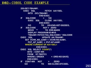 220-GET-TBAAM1.  EXEC  SQL  FETCH  AA11SEL  INTO  :DCLTBAAM1  END-EXEC.  IF  SQLCODE  =  100  EXEC  SQL  CLOSE  AA11SEL  END-EXEC  GO  TO  220-END-GET-D02SEG. IF  SQLCODE  NOT =  ZERO  MOVE  '*'  TO  ERR-MARK  DISPLAY  PROGRAM-ID-MVS  'TBAAM1 FETCH FAIL,SQLCODE= ' SQLCODE  EXEC  SQL  UPDATE  AA.TBAAM1  SET  VCHR_NO_AAM1 = :VCHR-NO-AAM1, PUT_AP_AAM1  = :PUT-AP-AAM1  WHERE CURRENT OF AA11SEL1   END-EXEC. EXEC  SQL  SELECT  COUNT (*) INTO  : CONT-WK FROM  ST.TBSTC3 WHERE ( ORDER  = :ORD-NO-SAVE) END-EXEC. IF  CONT-WK  NOT  >  ZERO GO  TO  500-CLOSE-STC3SEL   DB2--  COBOL  CODE EXAMPLE 