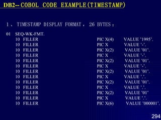 1 、 TIMESTAMP DISPLAY  FORMAT ， 26 BYTES ： 01  SEQ-WK-FMT. 10  FILLER  PIC X(4)  VALUE ’1995’. 10  FILLER  PIC X  VALUE ’-’. 10  FILLER  PIC X(2)  VALUE ’01’. 10  FILLER  PIC X  VALUE ’-’. 10  FILLER  PIC X(2)  VALUE ’01’. 10  FILLER  PIC X  VALUE ’-’. 10  FILLER  PIC X(2)  VALUE ’01’. 10  FILLER  PIC X  VALUE ’.’. 10  FILLER  PIC X(2)  VALUE ’01’. 10  FILLER  PIC X  VALUE ’.’. 10  FILLER  PIC X(2)  VALUE ’01’ 10  FILLER  PIC X  VALUE ’.’. 10  FILLER  PIC X(6)  VALUE ’000001’. DB2--  COBOL  CODE EXAMPLE(TIMESTAMP) 