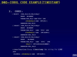 2 、  CODES ：   1.  SELECT  COIL_NO_P, ST_NM_P, SEQ_P FROM  ID.TBIDPF WHERE COIL_NO_P  LIKE ‘271%’  AND ( CHAR(SEQ_P )  LIKE  ‘1997-10%’ )  ORDER BY COIL_NO_P; 2.  SELECT  COIL_NO_P, ST_NM_P, SEQ_P FROM  ID.TBIDPF WHERE COIL_NO_P  LIKE  ‘271%’  AND ( CHAR(SEQ_P )  LIKE  ‘1997-10-09%’) ORDER BY COIL _NO_P; 3.  SELECT  COIL_NO_P, ST_NM_P, SEQ_P FROM  ID.TBIDPF WHERE COIL_NO_P  LIKE  ‘271%’  AND SEQ_P  >=  ‘1997-10-09-01.01.01.000001’) ORDER BY COIL _NO_P; 4.  CHAR  function :Change  timestamp to  string for  LIKE use EXAMPLE:  ( CHAR(SEQ _ P )  LIKE  ‘1997-10-09%’) DB2--  COBOL  CODE EXAMPLE(TIMESTAMP) 