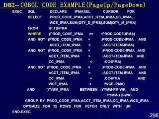 EXEC  SQL  DECLARE  IPMASEL  CURSOR  FOR SELECT  PROD_CODE_IPMA,ACCT_ITEM_IPMA,CC_IPMA, WCE_IPMA,SUM(QTY_D_IPMS),SUM(QTY_M_IPMA) FROM  IP.TBIPMA WHERE   (PROD_CODE_IPMA  >=  :PROD-CODE-IPMA) AND  NOT  (PROD_CODE_IPMA  =  :PROD-CODE-IPMA  AND ACCT_ITEM_IPMA  <  :ACCT-ITEM-IPMA) AND  NOT  (PROD_CODE_IPMA  =  :PROD-CODE-IPMA  AND ACCT_ITEM_IPMA  =  :ACCT-ITEM-IPMA  AND CC_IPMA  <  :CC-IPMA) AND  NOT  (PROD_CODE_IPMA  =  :PROD-CODE-IPMA  AND ACCT_ITEM_IPMA  =  :ACCT-ITEM-IPMA  AND CC_IPMA  =  :CC-IPMA  AND WCE_IPMA  <  :WCE-IPMA) AND  (YYMM_IPMA  BETWEEN  :YYMM-FM-WK  AND :YYMM-TO-WK) GROUP  BY  PROD_CODE_IPMA,ACCT_ITEM_IPMA,CC_IPMA,WCE_IPMA OPTIMIZE  FOR  15  ROWS  FOR  FETCH  ONLY  WITH  UR END-EXEC. DB2--  COBOL  CODE EXAMPLE(PageUp/PageDown) 