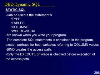 DB2-Dynamic SQL  STATIC SQL -Can be used if the statement’s TYPE TABLES COLUMNS WHERE-clause are known when you write your program. -The complete SQL statements is contained in the program, except  perhaps for host-variables referring to COLUMN values -BIND creates the access path. -Only the EXECUTE privilege is checked before execution of the access path. 
