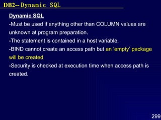 Dynamic SQL -Must be used if anything other than COLUMN values are unknown at program preparation. -The statement is contained in a host variable. -BIND cannot create an access path but  an ‘empty’ package will be created -Security is checked at execution time when access path is created. DB2--  Dynamic SQL 