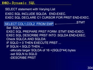 SELECT statement with Varying List SELECT COL1,COL2  FROM EMP STMT EXEC SQL INCLUDE SQLDA  END-EXEC. EXEC SQL DECLARE C1 CURSOR FOR PRST END-EXEC. Set  SQLN EXEC SQL PREPARE PRST FORM :STMT END-EXEC. EXEC SQL DESCRIBE PRST INTO :SQLDA END-EXEC. Check SQLCA AND SQLDA: IF SQLD = 0 THEN EXECUTE PRST ... IF SQLN < SQLD THEN ... -allocate larger SQLDA of 16 +(SQLD*44) bytes -set SQLN to SQLD -DESCRIBE PRST DB2--  Dynamic SQL 