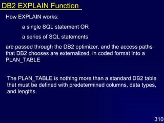 How EXPLAIN works: a single SQL statement OR  a series of SQL statements  are passed through the DB2 optimizer, and the access paths that DB2 chooses are externalized, in coded format into a PLAN_TABLE The PLAN_TABLE is nothing more than a standard DB2 table that must be defined with predetermined columns, data types, and lengths. DB2 EXPLAIN Function 