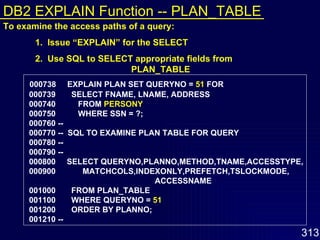 000738  EXPLAIN PLAN SET QUERYNO =  51  FOR 000739  SELECT FNAME, LNAME, ADDRESS 000740  FROM  PERSONY 000750  WHERE SSN = ?; 000760 -- 000770 --  SQL TO EXAMINE PLAN TABLE FOR QUERY 000780 -- 000790 -- 000800  SELECT QUERYNO,PLANNO,METHOD,TNAME,ACCESSTYPE, 000900  MATCHCOLS,INDEXONLY,PREFETCH,TSLOCKMODE,  ACCESSNAME 001000  FROM PLAN_TABLE 001100  WHERE QUERYNO =  51 001200  ORDER BY PLANNO; 001210 --   To examine the access paths of a query: 1.  Issue “EXPLAIN” for the SELECT 2.  Use SQL to SELECT appropriate fields from  PLAN_TABLE DB2 EXPLAIN Function -- PLAN_TABLE 