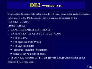 DB2 -- RUNSTATS DB2 makes its access path selection at BIND time, based upon certain statistical information in the DB2 catalog. This information is gathered by the RUNSTATS Utility.   RUNSTATS Do: ． EXAMINES TABLES and INDEXES ． ENTERS STATISTICS INTO THE CATALOG     # of table rows     # of pages occupied by data     # of keys in an index     “clustered” indicator for an index     Range of key values in an index ． IS DBA RESPONSIBILITY, it can provide the DBA information about space and freespace usage. 