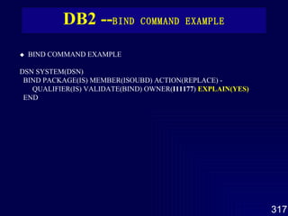 DB2 -- BIND COMMAND  EXAMPLE      BIND COMMAND  EXAMPLE   DSN SYSTEM(DSN)  BIND PACKAGE(IS) MEMBER(ISOUBD) ACTION(REPLACE) -  QUALIFIER(IS) VALIDATE(BIND) OWNER( I11177 )  EXPLAIN(YES) END   