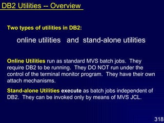 Two types of utilities in DB2: online utilities  and  stand-alone utilities Online Utilities   run as standard MVS batch jobs.  They require DB2 to be running.  They DO NOT run under the control of the terminal monitor program.  They have their own attach mechanisms.  Stand-alone Utilities   execute  as batch jobs independent of DB2.  They can be invoked only by means of MVS JCL. DB2 Utilities -- Overview 