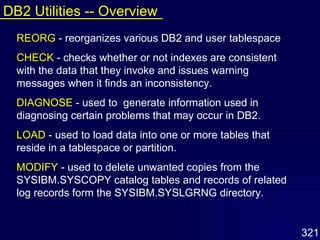 REORG   - reorganizes various DB2 and user tablespace CHECK   - checks whether or not indexes are consistent with the data that they invoke and issues warning messages when it finds an inconsistency. DIAGNOSE   - used to  generate information used in diagnosing certain problems that may occur in DB2.  LOAD   - used to load data into one or more tables that reside in a tablespace or partition.  MODIFY   - used to delete unwanted copies from the SYSIBM.SYSCOPY catalog tables and records of related log records form the SYSIBM.SYSLGRNG directory. DB2 Utilities -- Overview 