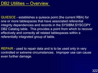 QUIESCE   - establishes a quiesce point (the current RBA) for one or more tablespaces that have associated referential integrity dependencies and records in the SYSIBM.SYSCOPY DB2 Catalog table.  This provides a point from which to recover effectively and correctly all related tablespaces within a referentially integrated group of table. REPAIR   - used to repair data and is to be used only in very controlled or extreme circumstances.  Improper use can cause even further damage. DB2 Utilities -- Overview 