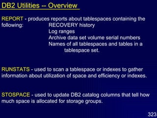 REPORT   - produces reports about tablespaces containing the following: RECOVERY history Log ranges Archive data set volume serial numbers Names of all tablespaces and tables in a  tablespace set. RUNSTATS   - used to scan a tablespace or indexes to gather information about utilization of space and efficiency or indexes. STOSPACE   - used to update DB2 catalog columns that tell how much space is allocated for storage groups. DB2 Utilities -- Overview 