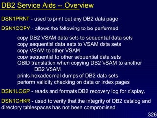 DSN1PRNT   - used to print out any DB2 data page DSN1COPY   - allows the following to be performed copy DB2 VSAM data sets to sequential data sets copy sequential data sets to VSAM data sets copy VSAM to other VSAM copy sequential to other sequential data sets OBID translation when copying DB2 VSAM to another  DB2 VSAM prints hexadecimal dumps of DB2 data sets perform validity checking on data or index pages DSN1LOGP   - reads and formats DB2 recovery log for display. DSN1CHKR   - used to verify that the integrity of DB2 catalog and   directory tablespaces has not been compromised DB2 Service Aids -- Overview 