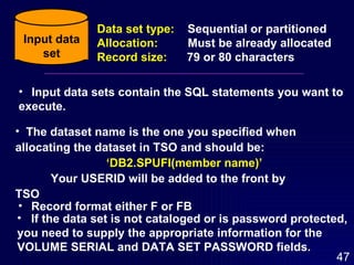 Input data sets contain the SQL statements you want to  execute. If the data set is not cataloged or is password protected,  you need to supply the appropriate information for the  VOLUME SERIAL and DATA SET PASSWORD fields. The dataset name is the one you specified when allocating the dataset in TSO and should be: ‘ DB2.SPUFI(member name)’ Your USERID will be added to the front by  TSO Record format either F or FB Input data set Data set type:   Sequential or partitioned Allocation:   Must be already allocated Record size:   79 or 80 characters 