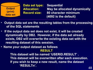Output data set are the resulting tables from the processing of the SQL statements If the output data set does not exist, it will be created  dynamically by DB2.  However, if the data set already exists, DB2 will overwrite the existing data set with the resulting dataset of this session. Name your output dataset as follows RESULT This dataset will be named ‘USERID.RESULT’ .  This dataset will be overwritten after each execution.  If you wish to keep a new result, name the dataset  ‘RESULTn’. Output (print) data set Data set type:  Sequential Allocation:  May be allocated dynamically Record size:  80 character minimum (4092 is the default) 