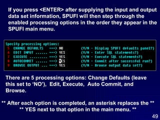 If you press <ENTER> after supplying the input and output data set information, SPUFI will then step through the  enabled processing options in the order they appear in the  SPUFI main menu. There are 5 processing options: Change Defaults (leave this set to ‘NO’),  Edit, Execute,  Auto Commit, and Browse. ** After each option is completed, an asterisk replaces the ** ** YES next to that option in the main menu. ** 
