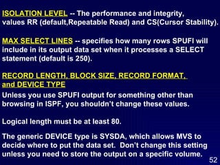 ISOLATION LEVEL  -- The performance and integrity,  values RR (default,Repeatable Read) and CS(Cursor Stability). MAX SELECT LINES  -- specifies how many rows SPUFI will  include in its output data set when it processes a SELECT  statement (default is 250). RECORD LENGTH, BLOCK SIZE, RECORD FORMAT,  and DEVICE TYPE   Unless you use SPUFI output for something other than  browsing in ISPF, you shouldn’t change these values.  Logical length must be at least 80.  The generic DEVICE type is SYSDA, which allows MVS to  decide where to put the data set.  Don’t change this setting  unless you need to store the output on a specific volume. 