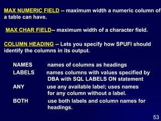 MAX NUMERIC FIELD  -- maximum width a numeric column of a table can have. MAX CHAR FIELD -- maximum width of a character field. COLUMN HEADING  -- Lets you specify how SPUFI should  identify the columns in its output. NAMES  names of columns as headings LABELS  names columns with values specified by DBA with SQL LABELS ON statement ANY  use any available label; uses names  for any column without a label. BOTH  use both labels and column names for  headings. 