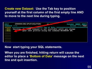 ‘ Z999999.DB2.SPUFI(SQLPGM)’ Create new Dataset:   Use the Tab key to position yourself at the first column of the first empty line AND to move to the next line during typing. Now  start typing your SQL statements.  When you are finished, hitting return will cause the editor to place a  ‘Bottom of Data’  message on the next line and quit insertion. 