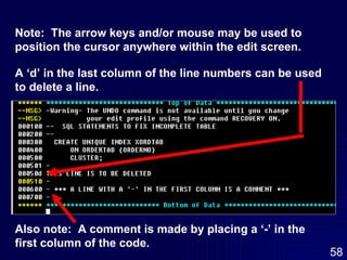 A ‘d’ in the last column of the line numbers can be used to delete a line. Also note:  A comment is made by placing a ‘-’ in the first column of the code. Note:  The arrow keys and/or mouse may be used to position the cursor anywhere within the edit screen.  