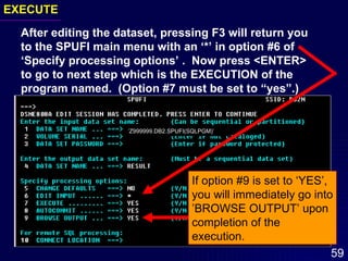 EXECUTE After editing the dataset, pressing F3 will return you to the SPUFI main menu with an ‘*’ in option #6 of ‘Specify processing options’ .  Now press <ENTER> to go to next step which is the EXECUTION of the  program named.  (Option #7 must be set to “yes”.) ‘ Z999999.DB2.SPUFI(SQLPGM)’  If option #9 is set to ‘YES’, you will immediately go into ’BROWSE OUTPUT’ upon completion of the execution. 
