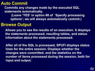 Auto Commit Commits any changes made by the executed SQL  statements automatically.    (Leave ‘YES’ in option #8 of  ‘Specify processing  options’; we will always automatically commit.)  Browse Output Allows you to see the results of an execution. It displays  the statements processed, resulting tables, and status  information about the statements processed.  After all of the SQL is processed, SPUFI displays status lines for the entire session. Displays whether the changes were committed, and the statistics on the number of items processed during the session, both for input and output. 