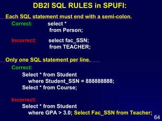 Each SQL statement must end with a semi-colon. Correct:   select *  from Person; Incorrect:   select fac_SSN; from TEACHER; Only one SQL statement per line. Correct: Select * from Student  where Student_SSN = 888888888; Select * from Course; Incorrect:   Select * from Student where GPA > 3.0;  Select Fac_SSN from Teacher; DB2I SQL RULES in SPUFI: 