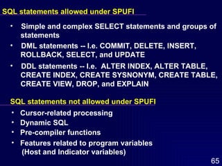 SQL statements allowed under SPUFI Simple and complex SELECT statements and groups of  statements DML statements -- I.e. COMMIT, DELETE, INSERT,  ROLLBACK, SELECT, and UPDATE DDL statements -- I.e.  ALTER INDEX, ALTER TABLE,  CREATE INDEX, CREATE SYSNONYM, CREATE TABLE,  CREATE VIEW, DROP, and EXPLAIN SQL statements not allowed under SPUFI Cursor-related processing Dynamic SQL Pre-compiler functions Features related to program variables  (Host and Indicator variables) 
