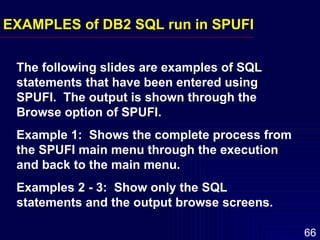 EXAMPLES of DB2 SQL run in SPUFI The following slides are examples of SQL statements that have been entered using SPUFI.  The output is shown through the Browse option of SPUFI. Example 1:  Shows the complete process from the SPUFI main menu through the execution and back to the main menu. Examples 2 - 3:  Show only the SQL statements and the output browse screens. 