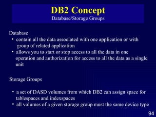 DB2 Concept Database/Storage Groups Database contain all the data associated with one application or with  group of related application allows you to start or stop access to all the data in one  operation and authorization for access to all the data as a single unit Storage Groups a set of DASD volumes from which DB2 can assign space for  tablespaces and indexspaces  all volumes of a given storage group must the same device type 