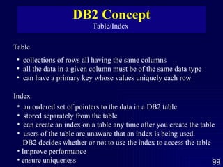 DB2 Concept Table/Index  Table  collections of rows all having the same columns all the data in a given column must be of the same data type can have a primary key whose values uniquely each row  Index  an ordered set of pointers to the data in a DB2 table stored separately from the table can create an index on a table any time after you create the table users of the table are unaware that an index is being used.  DB2 decides whether or not to use the index to access the table Improve performance ensure uniqueness  