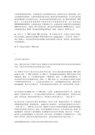 当代理变成闲置代理时，它仍然保留了其代理的私有内存。这样设计是为了提高性能，因为
当代理被再次调用时，它便有准备好的私有内存。如果有很多的闲置代理，并且所有这些闲
置代理都保留了它们的私有内存，那么就可能导致系统耗尽内存。为了避免这种情况，DB2
使用一个注册表变量来限制每个闲置代理可以保留的内存量。这个变量就是
DB2MEMMAXFREE。它的默认值是 8 388 608 字节。这意味着每个闲置代理可以保留最多
8MB 的私有内存。如果有 100 个闲置代理，那么这些代理将保留 800MB 的内存，因此它
们很快就会耗尽 RAM。您可能希望降低或增加这一限制，这取决于 RAM 的大小。

图 1 展示了一个 DB2 实例的 DB2 内存结构。 图 4 将展示在同一个系统上有两个实例并
发运行的情况。   虚拟内存包括物理 RAM 和调页空间（paging space）。共享内存“倾向于”
留在  RAM 中，因为对它们的访问更频繁。   如果代理闲置了较长的一段时间，则其代理私有
内存将被调出。

图 4 - 并发运行的两个 DB2 实例



>


共享内存与私有内存

至此，我们已经讨论了实例共享内存、数据库共享内存和应用程序组共享内存以及代理私有
内存。但是共享内存和私有内存的意义是什么呢？

为了理解共享内存与私有内存之间的不同之处，首先让我们通过快速阅读 DB2 进程
model 来了解一下 DB2 代理进程。在 DB2 中，所有数据库请求都是由 DB2 代理或子代理
来服务的。例如，当一个应用程序连接到一个数据库时，就有一个 DB2 代理指派给它。当
该应用程序发出任何数据库请求（例如一个 SQL 查询）时，该代理就会出来执行完成这
个查询所需的所有任务 —— 它代表该应用程序工作。       （如果数据库是分区的，或者启用了
intra-parallel，那么可以分配不止一个的代理来代表应用程序工作。这些代理叫做 子代理。）



每个代理或子代理都被当作一个 DB2 进程，它获得一定数量的内存来执行工作。这种内存
被称作 代理私有内存—— 它不能与其他任何代理共享。 之前我们曾提到过，代理私有内存
包括一些内存池，例如应用程序堆大小、排序堆大小和语句堆大小。（参见 图 1）

除了私有内存（代理在其中使用 排序堆执行“私有”任务，例如私有排序）外，代理还需
要数据库级的资源，例如缓冲池、 locklist 和日志缓冲区。这些资源在数据库共享内存中
（参见 图 1）。 DB2 的工作方式是，数据库共享内存中的所有资源都由连接到相同数据
库的所有代理或子代理共享。   因此，该内存集被称作共享内存，而不是私有内存。      例如，连
接到数据库 A 的代理 x 使用数据库 A 的数据库共享内存中的资源。现在又有一个代理，
即代理 y 也连接到数据库 A。 那么代理 y 将与代理 x 共享数据库 A 的数据库内存。（当然，
代理 x 和代理 y 都有其自己的代理私有内存，这些代理私有内存不是共享的。）


这样的逻辑同样适用于实例共享内存和应用程序组共享内存。
 