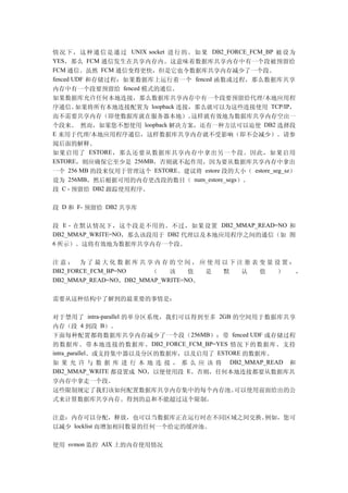 情 况 下 ， 这 种 通 信 是 通 过 UNIX socket 进 行 的 。 如 果 DB2_FORCE_FCM_BP 被 设 为
YES，那么 FCM 通信发生在共享内存内。这意味着数据库共享内存中有一个段被预留给
FCM 通信。虽然 FCM 通信变得更快，但是它也令数据库共享内存减少了一个段。
fenced UDF 和存储过程：如果数据库上运行着一个 fenced 函数或过程，那么数据库共享
内存中有一个段要预留给 fenced 模式的通信。
如果数据库允许任何本地连接，那么数据库共享内存中有一个段要预留给代理 /本地应用程
序通信。    如果将所有本地连接配置为 loopback 连接，那么就可以为这些连接使用 TCP/IP，
而不需要共享内存（即使数据库就在服务器本地）。      这样就有效地为数据库共享内存空出一
个段来。 然而，如果您不想使用 loopback 解决方案，还有一种方法可以迫使 DB2 选择段
E 来用于代理/本地应用程序通信，这样数据库共享内存就不受影响（即不会减少）。请参
阅后面的解释。
如果启用了 ESTORE ，那么还要从数据库共享内存中拿出另一个段。因此，如果启用
ESTORE，则应确保它至少是 256MB，否则就不起作用，因为要从数据库共享内存中拿出
一个 256 MB 的段来仅用于管理这个 ESTORE。建议将 estore 段的大小（ estore_seg_sz）
设为 256MB，然后根据可用的内存更改段的数目（ num_estore_segs）。
段 C - 预留给 DB2 跟踪使用程序。

段 D 和 F- 预留给 DB2 共享库

段 E - 在默认情况下，这个段是不用的。不过，如果设置 DB2_MMAP_READ=NO 和
DB2_MMAP_WRITE=NO，那么该段用于 DB2 代理以及本地应用程序之间的通信（如 图
6 所示）。这将有效地为数据库共享内存一个段。


注意： 为了最大化数据库共享内存的空间，应使用以下注册表变量设置：
DB2_FORCE_FCM_BP=NO    （    该    值  是 默 认 值 ） ，
DB2_MMAP_READ=NO，DB2_MMAP_WRITE=NO。


需要从这种结构中了解到的最重要的事情是：

对于禁用了 intra-parallel 的单分区系统，我们可以得到至多 2GB 的空间用于数据库共享
内存（段 4 到段 B）。
下面每种配置都将数据库共享内存减少了一个段（256MB）：带 fenced UDF 或存储过程
的数据库、带本地连接的数据库、 DB2_FORCE_FCM_BP=YES 情况下的数据库、支持
intra_parallel、或支持集中器以及分区的数据库，以及启用了 ESTORE 的数据库。
如 果 允 许 与 数 据 库 进 行 本 地 连 接 ， 那 么 应 该 将 DB2_MMAP_READ 和
DB2_MMAP_WRITE 都设置成 NO，以便使用段 E。否则，任何本地连接都要从数据库共
享内存中拿走一个段。
这些限制规定了我们该如何配置数据库共享内存集中的每个内存池。可以使用前面给出的公
式来计算数据库共享内存。得到的总和不能超过这个限制。

注意：内存可以分配，释放，也可以当数据库正在运行时在不同区域之间交换。例如，您可
以减少 locklist 而增加相同数量的任何一个给定的缓冲池。


使用 svmon 监控 AIX 上的内存使用情况
 