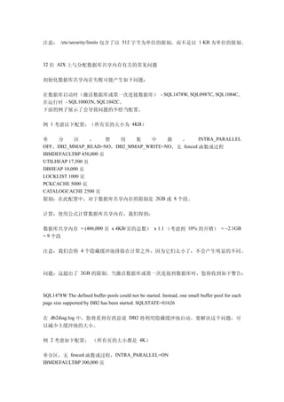 注意： /etc/security/limits 包含了以 512 字节为单位的限制，而不是以 1 KB 为单位的限制。



32 位 AIX 上与分配数据库共享内存有关的常见问题


初始化数据库共享内存失败可能产生如下问题：

在数据库启动时（激活数据库或第一次连接数据库） - SQL1478W, SQL0987C, SQL1084C。
在运行时 - SQL10003N, SQL1042C。
下面的例子展示了会导致问题的不恰当配置。

例 1 考虑以下配置：（所有页的大小为 4KB）

单    分     区      ，    禁 用 集   中     器  ，       INTRA_PARALLEL
OFF，DB2_MMAP_READ=NO，DB2_MMAP_WRITE=NO，无 fenced 函数或过程
IBMDEFAULTBP 450,000 页
UTILHEAP 17,500 页
DBHEAP 10,000 页
LOCKLIST 1000 页
PCKCACHE 5000 页
CATALOGCACHE 2500 页
限制：在此配置中，对于数据库共享内存的限制是 2GB 或 8 个段。

计算：使用公式计算数据库共享内存，我们得到：

数据库共享内存 = (486,000 页 x 4KB/页的总数） x 1.1 （考虑到 10% 的开销） = ~2.1GB
= 9 个段


注意：我们会将 4 个隐藏缓冲池排除在计算之外，因为它们太小了，不会产生明显的不同。



问题：这超出了 2GB 的限制。当激活数据库或第一次连接到数据库时，您将收到如下警告：



SQL1478W The defined buffer pools could not be started. Instead, one small buffer pool for each
page size supported by DB2 has been started. SQLSTATE=01626


在 db2diag.log 中，您将看到有消息说 DB2 将利用隐藏缓冲池启动。要解决这个问题，可
以减少主缓冲池的大小。

例 2 考虑如下配置： （所有页的大小都是 4K）

单分区，无 fenced 函数或过程，INTRA_PARALLEL=ON
IBMDEFAULTBP 300,000 页
 