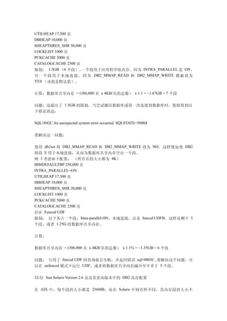 UTILHEAP 17,500 页
DBHEAP 10,000 页
SHEAPTHRES_SHR 50,000 页
LOCKLIST 1000 页
PCKCACHE 5000 页
CATALOGCACHE 2500 页
限制： 1.5GB （6 个段）。    一个段用于应用程序组内存，因为 INTRA_PARALLEL 是 ON。
另一个段用于本地连接，因为 DB2_MMAP_READ 和 DB2_MMAP_WRITE 都被设为
YES （该值是默认值）。


计算：数据库共享内存 = (386,000 页 x 4KB/页的总数） x 1.1 = ~1.67GB = 7 个段

问题：这超出了 1.5GB 的限制。当尝试激活数据库或第一次连接到数据库时，您将得到以
下错误消息：

SQL1042C An unexpected system error occurred. SQLSTATE=58004


要解决这一问题：

使用 db2set 将 DB2_MMAP_READ 和 DB2_MMAP_WRITE 设为 NO。这样便迫使 DB2
将段 E 用于本地连接，从而为数据库共享内存空出一个段。
例 3 考虑如下配置： （所有页的大小都为 4K）
IBMDEFAULTBP 250,000 页
INTRA_PARALLEL=ON
UTILHEAP 17,500 页
DBHEAP 10,000 页
SHEAPTHRES_SHR 20,000 页
LOCKLIST 1000 页
PCKCACHE 5000 页
CATALOGCACHE 2500 页
存在 Fenced UDF
限制： 以下各占一个段：Intra-parallel ON，本地连接，以及 fenced UDFB。这样还剩下 5
个段，或者 1.25G 给数据库共享内存。

计算：

数据库共享内存 = (306,000 页 x 4KB/页的总数） x 1.1% = ~1.35GB = 6 个段

问题： 引用了 fenced UDF 的查询就会失败，并返回错误 sql10003C。要解决这个问题，可
以在 unfenced 模式下运行 UDF，或者将数据库共享内存减少至不多于 5 个段。

32-位 Sun Solaris Version 2.6 及及其更高版本中的 DB2 内存配置


在 AIX 中，每个段的大小都是 256MB，而在 Solaris 中则有所不同，其内存段的大小不
 