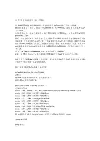 从 图 10 中可以观察到下面一些情况：

从 0x00010000 到 0x023F8000 这一部分被预留给 db2sysc 可执行程序（~36MB）。
橙 色 的 那 部 分 （ 堆 ） ， 即 从 0x023F8000 到 0x10000000 ， 被 用 于 代 理 私 有 内 存
（~220MB）。
实 例 共 享 内 存 ， 即 绿 色 那 部 分 ， 始 于 默 认 地 址 0x10000000 。 这 意 味 着 没 有 设 置
DB2DBMSADDR。
所有 3 个绿色的段被用于共享内存，包括实例共享内存和数据库共享内存。pmap 输出并没
有说出哪一个段是实例共享内存，哪一个段是数据库共享内存。                   我们只知道，数据库共享内
存在    0xFE002000 结束，因为从这个地址开始的是一个用于匿名内存的段。              因此，实例共享
内存和数据库共享内存总共的大小是 0xFE002000 - 0x10000000 = 3,992,985,600 字节 =
~3.7 GB。
从 0xFFBC0000 到 0xFFFFFFFF 是用于堆栈的内存段（~4MB）。
注意：在 32 位 Solaris 中，我们通常将 DB2 数据库共享内存限制在大约 3.5 GB。

如果设置了 DB2DBMSADDR 注册表变量，那么实例共享内存将从该变量指定的地址开始。
下面的例子展示了这一点是如何实现的。

例子 设置 DB2DBMSADDR 注册表变量：

db2set DB2DBMSADDR = 0x12000000
db2stop
db2start （需要重新启动实例，以使更改生效）。
获得 db2sys 进程的进程 ID

ps -ef | grep sylviaq （'sylviaq' 是实例名）。
-ef | grep sylviaq
sylviaq 13166 1 0 13:09:12 pts/2 0:00 /export/home/sylviaq/sqllib/bin/db2bp 13049C11221 5
sylviaq 13263 13256 0 13:11:02 ? 0:00 db2sysc
sylviaq 13265 13256 0 13:11:03 ? 0:00 db2sysc
sylviaq 13257 13254 0 13:10:59 pts/3 0:00 -ksh
sylviaq 13256 13253 0 13:10:59 ? 0:00 db2sysc
sylviaq 13262 13256 0 13:11:00 ? 0:00 db2sysc
sylviaq 13360 13049 0 13:11:41 pts/2 0:00 grep sylviaq
sylviaq 13264 13256 0 13:11:02 ? 0:00 db2sysc
sylviaq 13266 13261 0 13:11:03 ? 0:00 db2sysc
以 root 的身份 cd 到 /usr/proc/pmap，并对任何 db2sysc 进程运行 pmap：

./pmap -x 13263

pmap 输出：
 