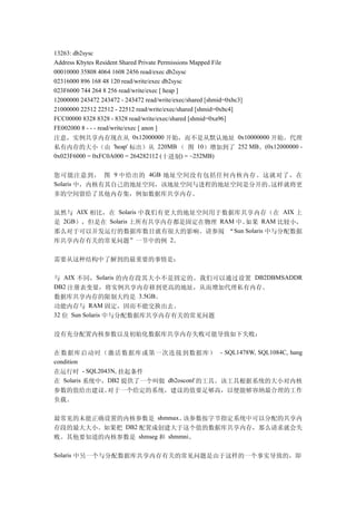 13263: db2sysc
Address Kbytes Resident Shared Private Permissions Mapped File
00010000 35808 4064 1608 2456 read/exec db2sysc
02316000 896 168 48 120 read/write/exec db2sysc
023F6000 744 264 8 256 read/write/exec [ heap ]
12000000 243472 243472 - 243472 read/write/exec/shared [shmid=0xbc3]
21000000 22512 22512 - 22512 read/write/exec/shared [shmid=0xbc4]
FCC00000 8328 8328 - 8328 read/write/exec/shared [shmid=0xa96]
FE002000 8 - - - read/write/exec [ anon ]
注意，实例共享内存现在从 0x12000000 开始，而不是从默认地址 0x10000000 开始。代理
私有内存的大小（由 'heap' 标出）从 220MB （ 图 10）增加到了 252 MB。(0x12000000 -
0x023F6000 = 0xFC0A000 = 264282112 (十进制) = ~252MB)


您可能注意到， 图 9 中给出的 4GB 地址空间没有包括任何内核内存。这就对了，在
Solaris 中，内核有其自己的地址空间，该地址空间与进程的地址空间是分开的。这样就将更
多的空间留给了其他内存集，例如数据库共享内存。

虽然与 AIX 相比，在 Solaris 中我们有更大的地址空间用于数据库共享内存（在 AIX 上
是 2GB），但是在 Solaris 上所有共享内存都是固定在物理 RAM 中。如果 RAM 比较小，
那么对于可以并发运行的数据库数目就有很大的影响。请参阅 “Sun Solaris 中与分配数据
库共享内存有关的常见问题”一节中的例 2。

需要从这种结构中了解到的最重要的事情是：

与 AIX 不同，Solaris 的内存段其大小不是固定的。我们可以通过设置 DB2DBMSADDR
DB2 注册表变量，将实例共享内存移到更高的地址，从而增加代理私有内存。
数据库共享内存的限制大约是 3.5GB。
功能内存与 RAM 固定，因而不能交换出去。
32 位 Sun Solaris 中与分配数据库共享内存有关的常见问题


没有充分配置内核参数以及初始化数据库共享内存失败可能导致如下失败：

在数据库启动时（激活数据库或第一次连接到数据库） - SQL1478W, SQL1084C, hang
condition
在运行时 - SQL2043N, 挂起条件
在 Solaris 系统中，DB2 提供了一个叫做 db2osconf 的工具。该工具根据系统的大小对内核
参数的值给出建议。对于一个给定的系统，建议的值要足够高，以便能够容纳最合理的工作
负载。

最常见的未能正确设置的内核参数是 shmmax。   该参数按字节指定系统中可以分配的共享内
存段的最大大小。如果把 DB2 配置成创建大于这个值的数据库共享内存，那么请求就会失
败。其他要知道的内核参数是 shmseg 和 shmmni。

Solaris 中另一个与分配数据库共享内存有关的常见问题是由于这样的一个事实导致的，即
 