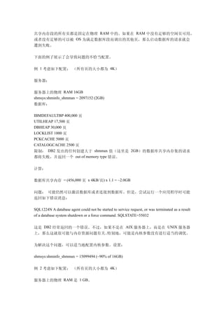 共享内存段的所有页都是固定在物理 RAM 中的。如果在 RAM 中没有足够的空闲页可用，
或者没有足够的可以被 OS 为满足数据库段而调出的其他页，那么启动数据库的请求就会
遭到失败。

下面的例子展示了会导致问题的不恰当配置。

例 1 考虑如下配置： （所有页的大小都为 4K）

服务器：

服务器上的物理 RAM 16GB
shmsys:shminfo_shmmax = 2097152 (2GB)
数据库：

IBMDEFAULTBP 400,000 页
UTILHEAP 17,500 页
DBHEAP 30,000 页
LOCKLIST 1000 页
PCKCACHE 5000 页
CATALOGCACHE 2500 页
限制： DB2 发出的任何创建大于 shmmax 值（这里是 2GB）的数据库共享内存集的请求
都将失败，并返回一个 out of memory type 错误。

计算：

数据库共享内存 = (456,000 页 x 4KB/页) x 1.1 = ~2.0GB

问题： 可能仍然可以激活数据库或者连接到数据库。但是，尝试运行一个应用程序时可能
返回如下错误消息：

SQL1224N A database agent could not be started to service request, or was terminated as a result
of a database system shutdown or a force command. SQLSTATE=55032


这是 DB2 经常返回的一个错误。不过，如果不是在 AIX 服务器上，而是在 UNIX 服务器
上，那么这就很可能与内存资源问题有关。  特别地，可能是内核参数没有进行适当的调优。

为解决这个问题，可以适当地配置内核参数。设置：

shmsys:shminfo_shmmax = 15099494 (~90% of 16GB)


例 2 考虑如下配置： （所有页的大小都为 4K）

服务器上的物理 RAM 是 1 GB。
 